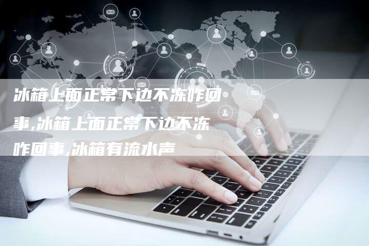 冰箱上面正常下边不冻咋回事,冰箱上面正常下边不冻咋回事,冰箱有流水声