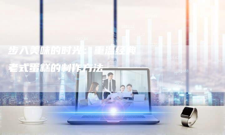 步入美味的时光：重温经典老式蛋糕的制作方法
