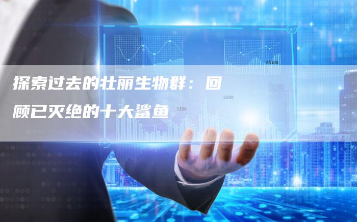 探索过去的壮丽生物群：回顾已灭绝的十大鲨鱼