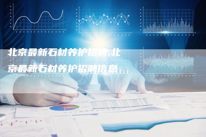 北京最新石材养护招聘,北京最新石材养护招聘信息
