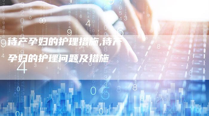待产孕妇的护理措施,待产孕妇的护理问题及措施