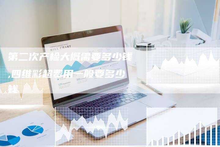 第二次产检大概需要多少钱,四维彩超费用一般要多少钱