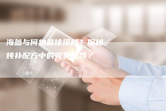 海参与何物最佳搭档？探秘炖补配方中的完美组合