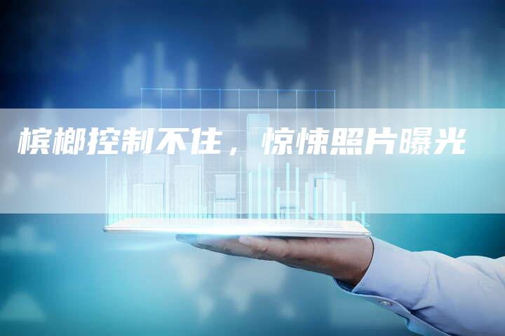 槟榔控制不住，惊悚照片曝光