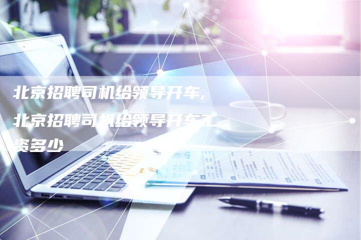 北京招聘司机给领导开车,北京招聘司机给领导开车工资多少