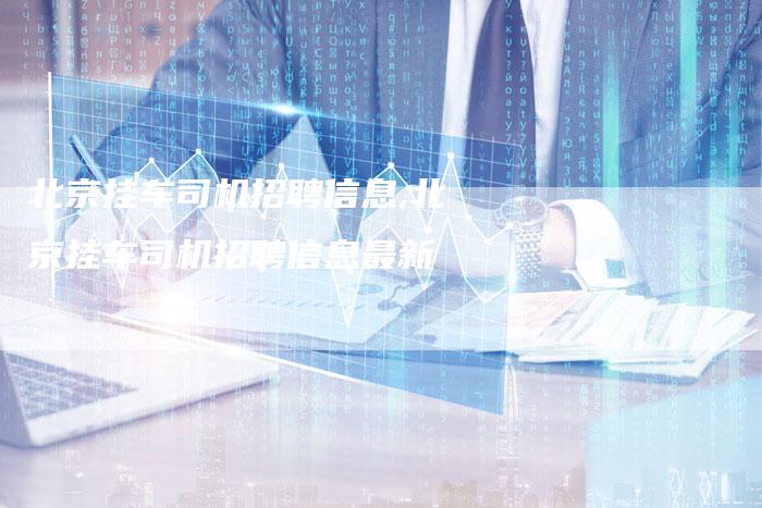 北京挂车司机招聘信息,北京挂车司机招聘信息最新