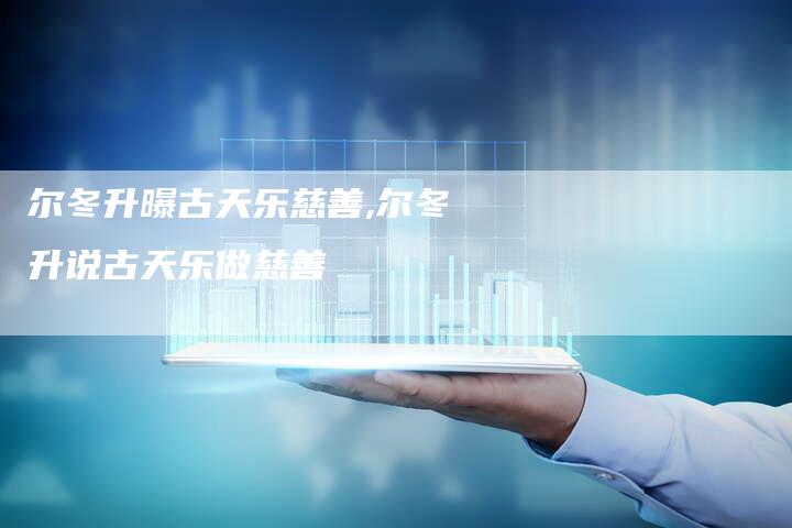 尔冬升曝古天乐慈善,尔冬升说古天乐做慈善